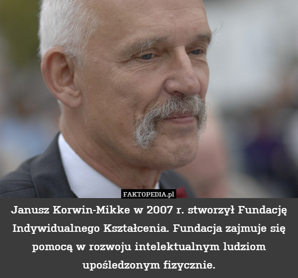 Janusz Korwin-Mikke w 2007 r. stworzył Fundację Indywidualnego Kształcenia. Fundacja zajmuje się pomocą w rozwoju intelektualnym ludziom upośledzonym fizycznie. 
