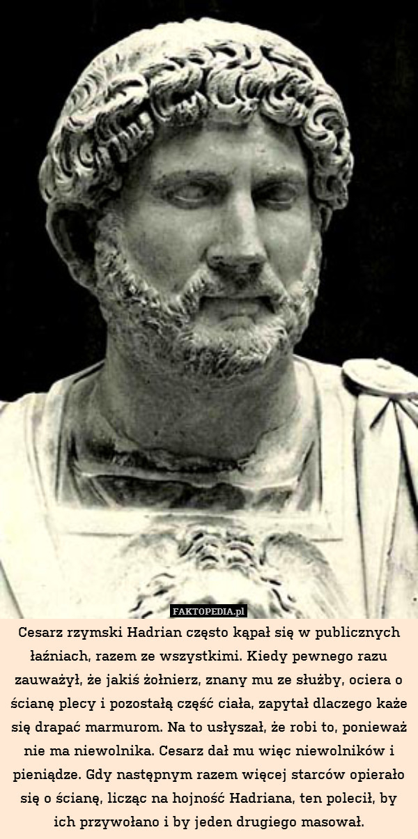 Cesarz rzymski Hadrian często kąpał się w publicznych łaźniach, razem ze wszystkimi. Kiedy pewnego razu zauważył, że jakiś żołnierz, znany mu ze służby, ociera o ścianę plecy i pozostałą część ciała, zapytał dlaczego każe się drapać marmurom. Na to usłyszał, że robi to, ponieważ nie ma niewolnika. Cesarz dał mu więc niewolników i pieniądze. Gdy następnym razem więcej starców opierało się o ścianę, licząc na hojność Hadriana, ten polecił, by ich przywołano i by jeden drugiego masował. 