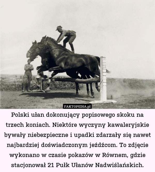 Polski ułan dokonujący popisowego skoku na trzech koniach. Niektóre wyczyny kawaleryjskie bywały niebezpieczne i upadki zdarzały się nawet najbardziej doświadczonym jeźdźcom. To zdjęcie wykonano w czasie pokazów w Równem, gdzie stacjonował 21 Pułk Ułanów Nadwiślańskich. 