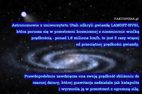 Astronomowie z uniwersytetu Utah – Astronomowie z uniwersytetu Utah odkryli gwiazdę LAMOST-HVS1, która porusza się w przestrzeni kosmicznej z niezmiernie wielką prędkością - ponad 1,6 miliona km/h, to jest 3 razy więcej
od przeciętnej prędkości gwiazdy.




Prawdopodobnie zawdzięcza ona swoją prędkość zbliżeniu do
czarnej dziury, której grawitacja zadziałała jak katapulta
i wyrzuciła ją w przestrzeń z ogromną siłą. 