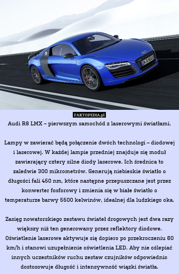 Audi R8 LMX – pierwszym samochód z laserowymi światłami.

Lampy w zawierać będą połączenie dwóch technologi – diodowej i laserowej. W każdej lampie przedniej znajduje się moduł zawierający cztery silne diody laserowe. Ich średnica to zaledwie 300 mikrometrów. Generują niebieskie światło o długości fali 450 nm, które następne przepuszczane jest przez konwerter fosforowy i zmienia się w białe światło o temperaturze barwy 5500 kelwinów, idealnej dla ludzkiego oka.

Zasięg nowatorskiego zestawu świateł drogowych jest dwa razy większy niż ten generowany przez reflektory diodowe. Oświetlenie laserowe aktywuje się dopiero po przekroczeniu 60 km/h i stanowi uzupełnienie oświetlenia LED. Aby nie oślepiać innych uczestników ruchu zestaw czujników odpowiednio dostosowuje długość i intensywność wiązki światła. 