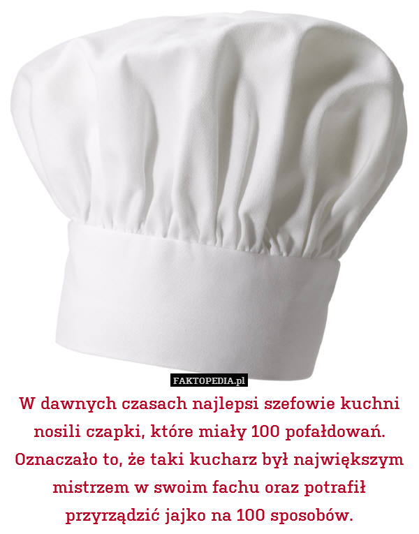 W dawnych czasach najlepsi szefowie kuchni nosili czapki, które miały 100 pofałdowań. Oznaczało to, że taki kucharz był największym mistrzem w swoim fachu oraz potrafił przyrządzić jajko na 100 sposobów. 