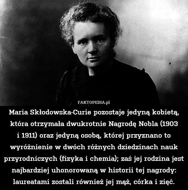 Maria Skłodowska-Curie pozostaje jedyną kobietą, która otrzymała dwukrotnie Nagrodę Nobla (1903
i 1911) oraz jedyną osobą, której przyznano to wyróżnienie w dwóch różnych dziedzinach nauk przyrodniczych (fizyka i chemia); zaś jej rodzina jest najbardziej uhonorowaną w historii tej nagrody: laureatami zostali również jej mąż, córka i zięć. 