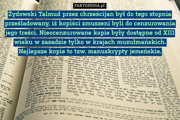 Żydowski Talmud przez chrześcijan był do tego stopnia prześladowany, iż kopiści zmuszeni byli do cenzurowania jego treści. Nieocenzurowane kopie były dostępne od XIII wieku w zasadzie tylko w krajach muzułmańskich. Najlepsze kopie to tzw. manuskrypty jemeńskie. 