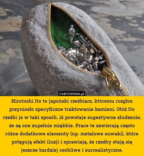 Hirotoshi Ito to japoński rzeźbiarz, któremu rozgłos przyniosło specyficzne traktowanie kamieni. Otóż Ito rzeźbi je w taki sposób, iż powstaje sugestywne złudzenie, że są one zupełnie miękkie. Prace te zawierają często różne dodatkowe elementy (np. metalowe suwaki), które potęgują efekt iluzji i sprawiają, że rzeźby stają się jeszcze bardziej osobliwe i surrealistyczne. 