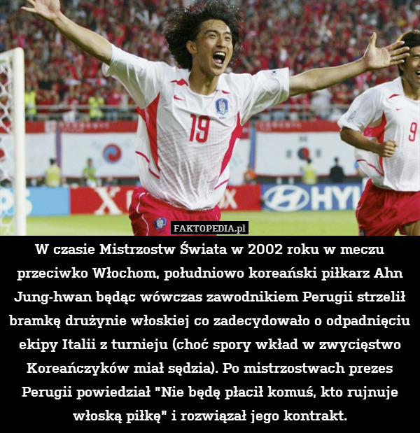 W czasie Mistrzostw Świata w 2002 roku w meczu przeciwko Włochom, południowo koreański piłkarz Ahn Jung-hwan będąc wówczas zawodnikiem Perugii strzelił bramkę drużynie włoskiej co zadecydowało o odpadnięciu ekipy Italii z turnieju (choć spory wkład w zwycięstwo Koreańczyków miał sędzia). Po mistrzostwach prezes Perugii powiedział "Nie będę płacił komuś, kto rujnuje włoską piłkę" i rozwiązał jego kontrakt. 