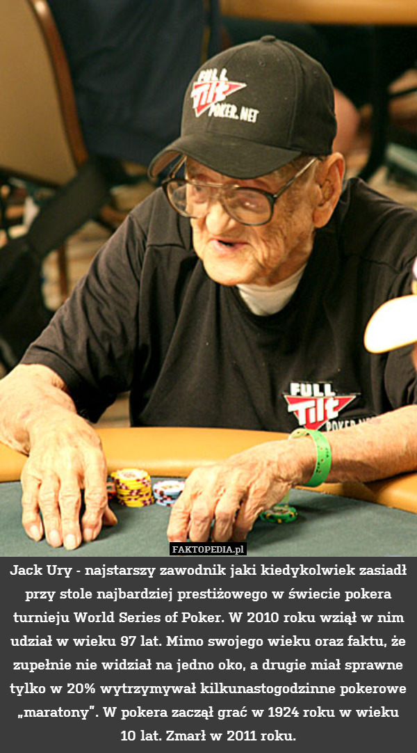 Jack Ury - najstarszy zawodnik jaki kiedykolwiek zasiadł przy stole najbardziej prestiżowego w świecie pokera turnieju World Series of Poker. W 2010 roku wziął w nim udział w wieku 97 lat. Mimo swojego wieku oraz faktu, że zupełnie nie widział na jedno oko, a drugie miał sprawne tylko w 20% wytrzymywał kilkunastogodzinne pokerowe „maratony”. W pokera zaczął grać w 1924 roku w wieku 10 lat. Zmarł w 2011 roku. 