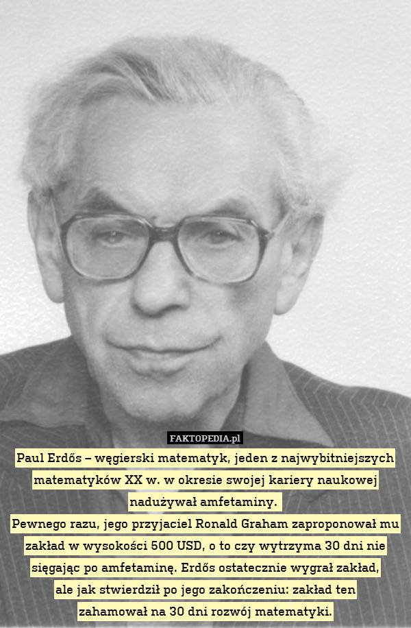 Paul Erdős – węgierski matematyk, jeden z najwybitniejszych matematyków XX w. w okresie swojej kariery naukowej nadużywał amfetaminy. 
Pewnego razu, jego przyjaciel Ronald Graham zaproponował mu zakład w wysokości 500 USD, o to czy wytrzyma 30 dni nie sięgając po amfetaminę. Erdős ostatecznie wygrał zakład,
ale jak stwierdził po jego zakończeniu: zakład ten
zahamował na 30 dni rozwój matematyki. 