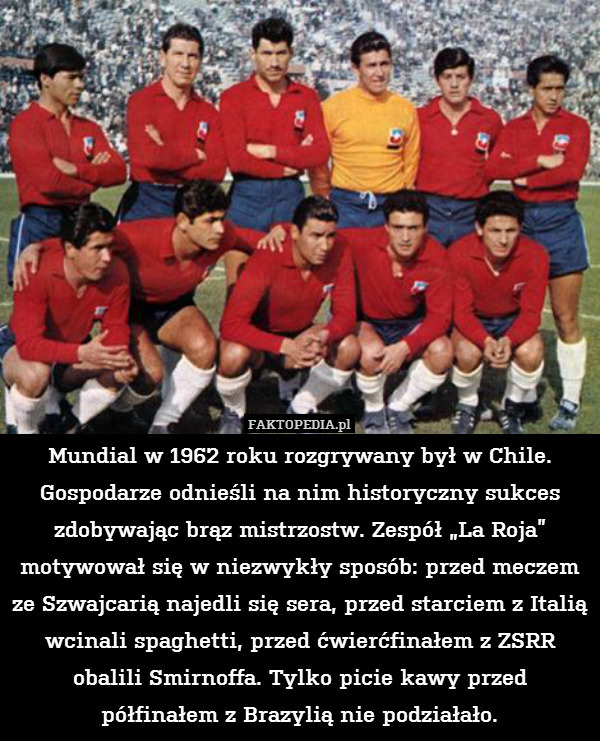 Mundial w 1962 roku rozgrywany był w Chile. Gospodarze odnieśli na nim historyczny sukces zdobywając brąz mistrzostw. Zespół „La Roja” motywował się w niezwykły sposób: przed meczem ze Szwajcarią najedli się sera, przed starciem z Italią wcinali spaghetti, przed ćwierćfinałem z ZSRR obalili Smirnoffa. Tylko picie kawy przed półfinałem z Brazylią nie podziałało. 