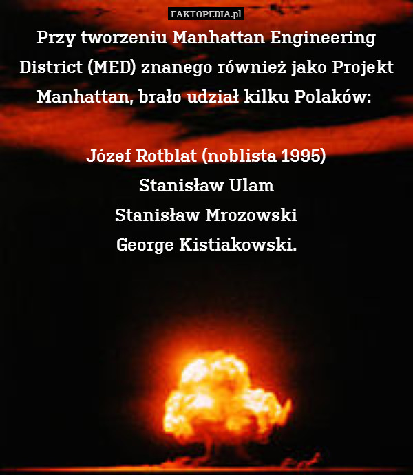 Przy tworzeniu Manhattan Engineering District (MED) znanego również jako Projekt Manhattan, brało udział kilku Polaków: 

Józef Rotblat (noblista 1995)
Stanisław Ulam
Stanisław Mrozowski
George Kistiakowski. 