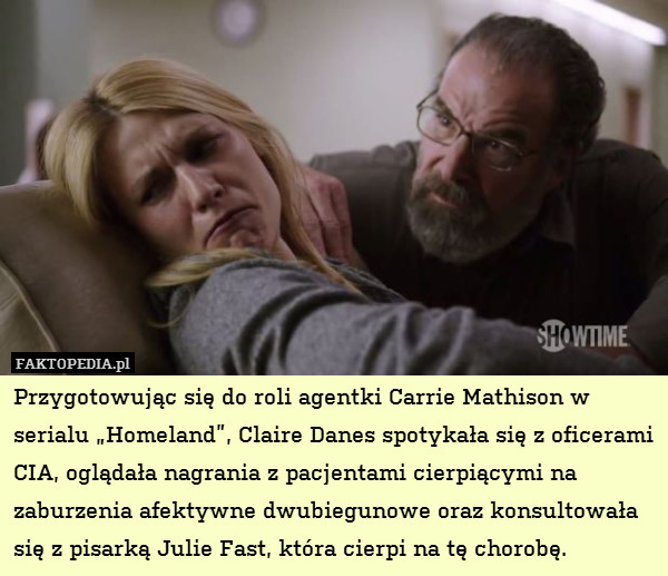 Przygotowując się do roli agentki Carrie Mathison w serialu „Homeland”, Claire Danes spotykała się z oficerami CIA, oglądała nagrania z pacjentami cierpiącymi na zaburzenia afektywne dwubiegunowe oraz konsultowała się z pisarką Julie Fast, która cierpi na tę chorobę. 