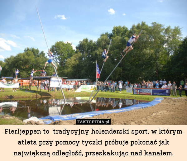 Fierljeppen to  tradycyjny holenderski sport, w którym atleta przy pomocy tyczki próbuje pokonać jak największą odległość, przeskakując nad kanałem. 