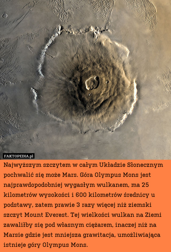 Najwyższym szczytem w całym Układzie Słonecznym pochwalić się może Mars. Góra Olympus Mons jest najprawdopodobniej wygasłym wulkanem, ma 25 kilometrów wysokości i 600 kilometrów średnicy u podstawy, zatem prawie 3 razy więcej niż ziemski szczyt Mount Everest. Tej wielkości wulkan na Ziemi zawaliłby się pod własnym ciężarem, inaczej niż na Marsie gdzie jest mniejsza grawitacja, umożliwiająca istnieje góry Olympus Mons. 