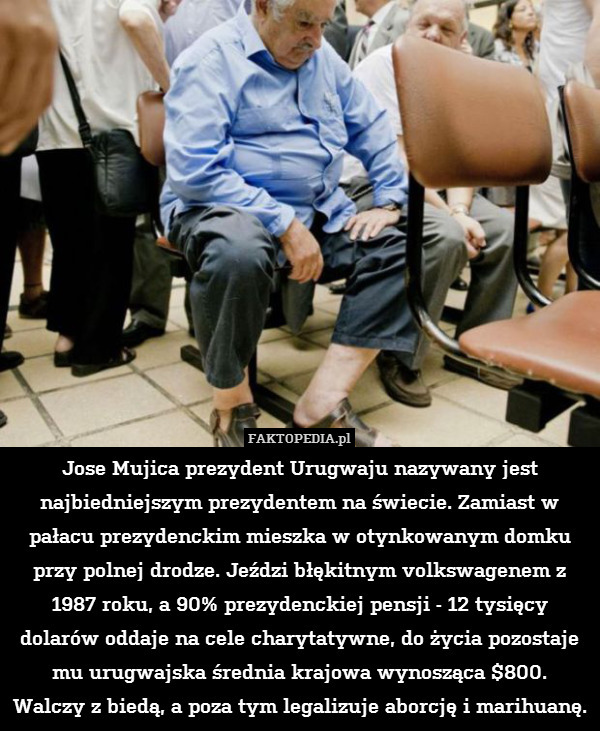 Jose Mujica prezydent Urugwaju nazywany jest najbiedniejszym prezydentem na świecie. Zamiast w pałacu prezydenckim mieszka w otynkowanym domku przy polnej drodze. Jeździ błękitnym volkswagenem z 1987 roku, a 90% prezydenckiej pensji - 12 tysięcy dolarów oddaje na cele charytatywne, do życia pozostaje mu urugwajska średnia krajowa wynosząca $800.
Walczy z biedą, a poza tym legalizuje aborcję i marihuanę. 