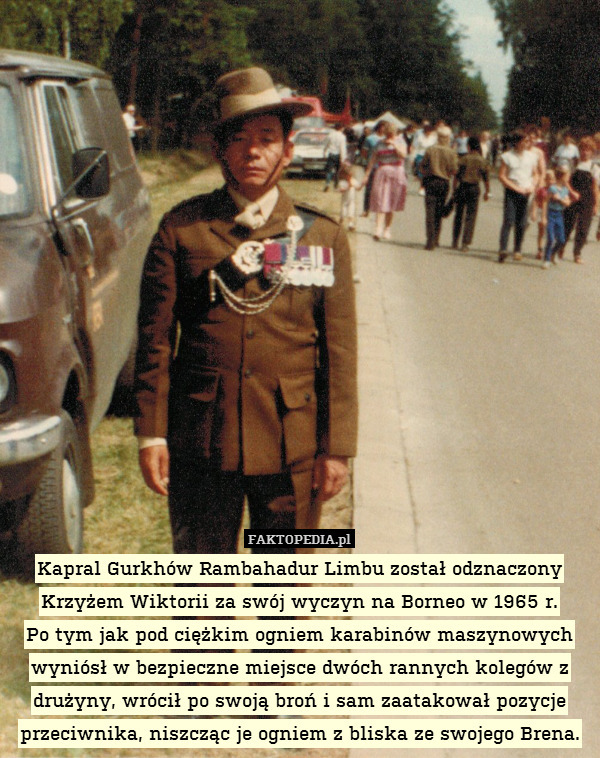 Kapral Gurkhów Rambahadur Limbu został odznaczony Krzyżem Wiktorii za swój wyczyn na Borneo w 1965 r.
Po tym jak pod ciężkim ogniem karabinów maszynowych wyniósł w bezpieczne miejsce dwóch rannych kolegów z drużyny, wrócił po swoją broń i sam zaatakował pozycje przeciwnika, niszcząc je ogniem z bliska ze swojego Brena. 