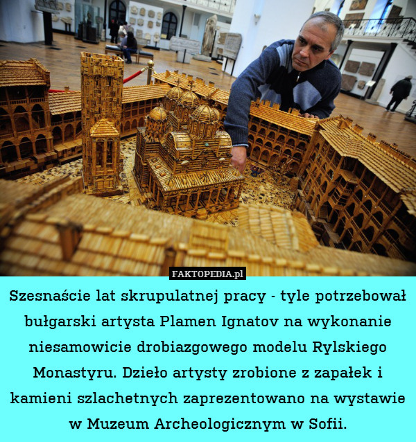 Szesnaście lat skrupulatnej pracy - tyle potrzebował bułgarski artysta Plamen Ignatov na wykonanie niesamowicie drobiazgowego modelu Rylskiego Monastyru. Dzieło artysty zrobione z zapałek i kamieni szlachetnych zaprezentowano na wystawie w Muzeum Archeologicznym w Sofii. 