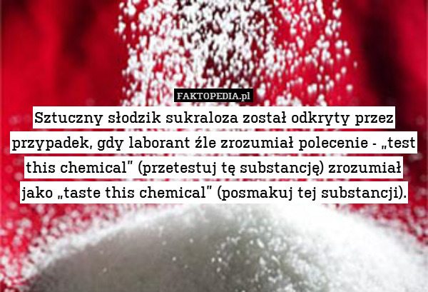 Sztuczny słodzik sukraloza został odkryty przez przypadek, gdy laborant źle zrozumiał polecenie - „test this chemical” (przetestuj tę substancję) zrozumiał jako „taste this chemical” (posmakuj tej substancji). 
