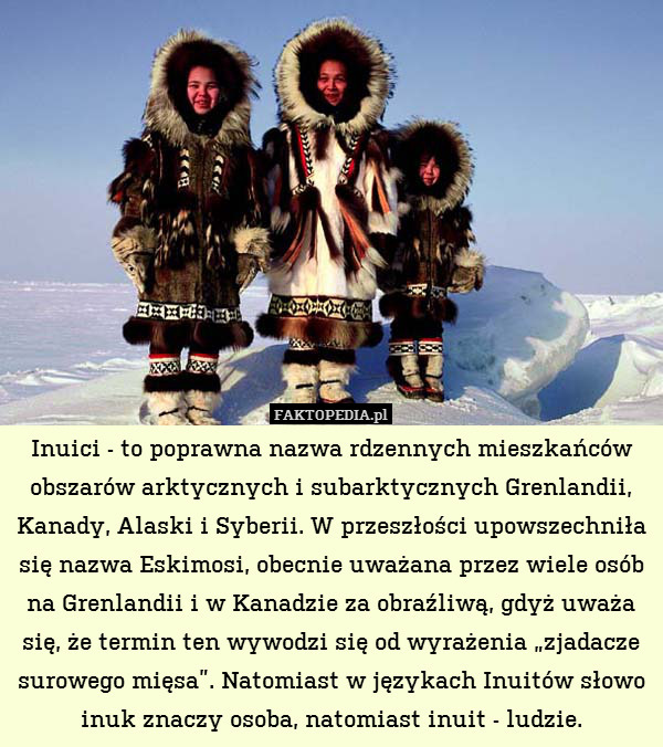 Inuici - to poprawna nazwa rdzennych mieszkańców obszarów arktycznych i subarktycznych Grenlandii, Kanady, Alaski i Syberii. W przeszłości upowszechniła się nazwa Eskimosi, obecnie uważana przez wiele osób na Grenlandii i w Kanadzie za obraźliwą, gdyż uważa się, że termin ten wywodzi się od wyrażenia „zjadacze surowego mięsa”. Natomiast w językach Inuitów słowo inuk znaczy osoba, natomiast inuit - ludzie. 