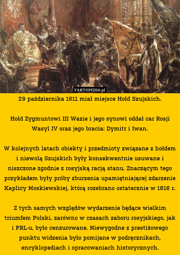 29 października 1611 miał miejsce Hołd Szujskich.

Hołd Zygmuntowi III Wazie i jego synowi oddał car Rosji Wasyl IV oraz jego bracia: Dymitr i Iwan.

W kolejnych latach obiekty i przedmioty związane z hołdem i niewolą Szujskich były konsekwentnie usuwane i niszczone zgodnie z rosyjską racją stanu. Znaczącym tego przykładem były próby zburzenia upamiętniającej zdarzenie Kaplicy Moskiewskiej, którą rozebrano ostatecznie w 1816 r.

Z tych samych względów wydarzenie będące wielkim triumfem Polski, zarówno w czasach zaboru rosyjskiego, jak i PRL-u, było cenzurowane. Niewygodne z prestiżowego punktu widzenia było pomijane w podręcznikach, encyklopediach i opracowaniach historycznych. 