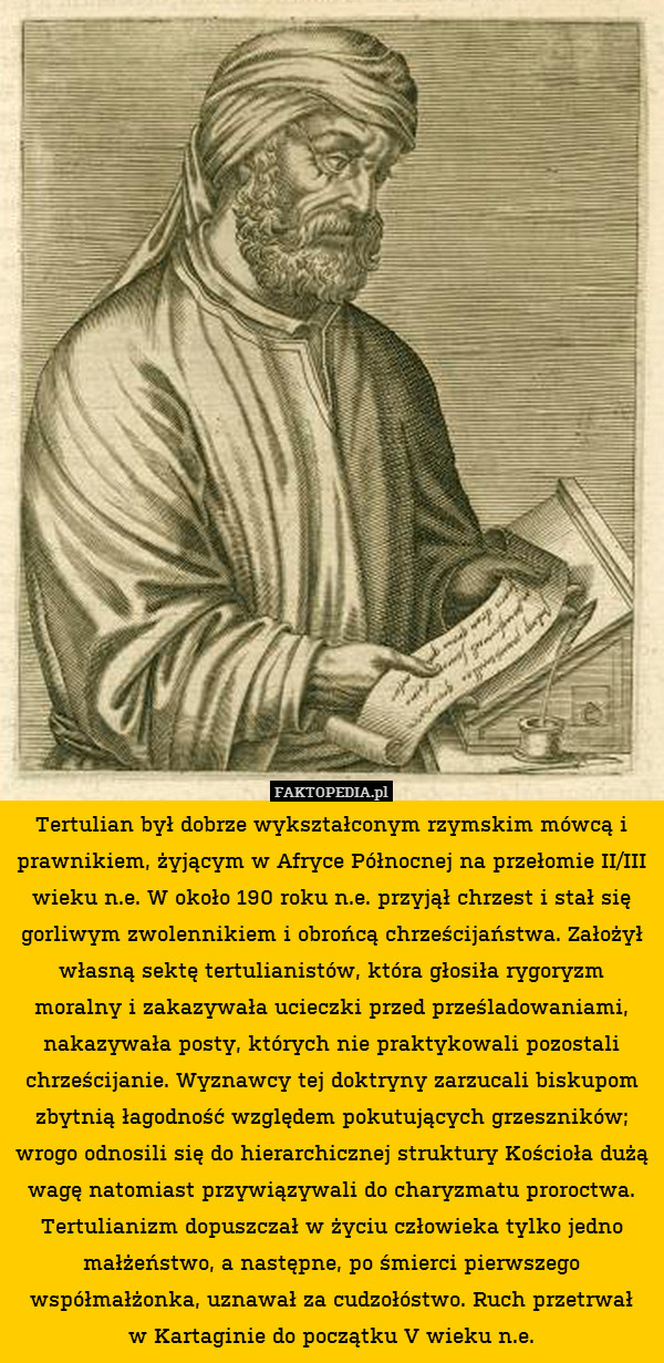 Tertulian był dobrze wykształconym rzymskim mówcą i prawnikiem, żyjącym w Afryce Północnej na przełomie II/III wieku n.e. W około 190 roku n.e. przyjął chrzest i stał się gorliwym zwolennikiem i obrońcą chrześcijaństwa. Założył własną sektę tertulianistów, która głosiła rygoryzm moralny i zakazywała ucieczki przed prześladowaniami, nakazywała posty, których nie praktykowali pozostali chrześcijanie. Wyznawcy tej doktryny zarzucali biskupom zbytnią łagodność względem pokutujących grzeszników; wrogo odnosili się do hierarchicznej struktury Kościoła dużą wagę natomiast przywiązywali do charyzmatu proroctwa. Tertulianizm dopuszczał w życiu człowieka tylko jedno małżeństwo, a następne, po śmierci pierwszego współmałżonka, uznawał za cudzołóstwo. Ruch przetrwał
w Kartaginie do początku V wieku n.e. 