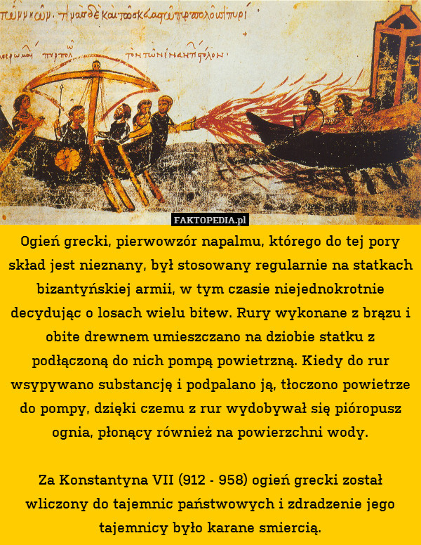 Ogień grecki, pierwowzór napalmu, którego do tej pory skład jest nieznany, był stosowany regularnie na statkach bizantyńskiej armii, w tym czasie niejednokrotnie decydując o losach wielu bitew. Rury wykonane z brązu i obite drewnem umieszczano na dziobie statku z podłączoną do nich pompą powietrzną. Kiedy do rur wsypywano substancję i podpalano ją, tłoczono powietrze do pompy, dzięki czemu z rur wydobywał się pióropusz ognia, płonący również na powierzchni wody.

Za Konstantyna VII (912 - 958) ogień grecki został wliczony do tajemnic państwowych i zdradzenie jego tajemnicy było karane smiercią. 