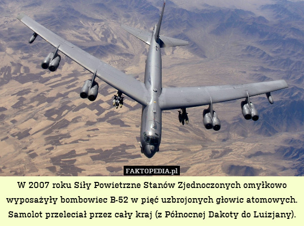 W 2007 roku Siły Powietrzne Stanów Zjednoczonych omyłkowo wyposażyły bombowiec B-52 w pięć uzbrojonych głowic atomowych.
Samolot przeleciał przez cały kraj (z Północnej Dakoty do Luizjany). 