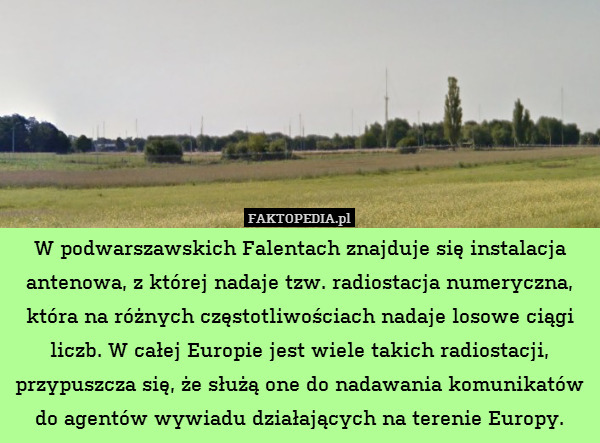 W podwarszawskich Falentach znajduje się instalacja antenowa, z której nadaje tzw. radiostacja numeryczna, która na różnych częstotliwościach nadaje losowe ciągi liczb. W całej Europie jest wiele takich radiostacji, przypuszcza się, że służą one do nadawania komunikatów do agentów wywiadu działających na terenie Europy. 