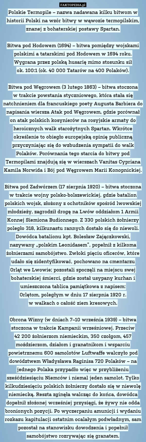 Polskie Termopile – nazwa nadawana kilku bitwom w historii Polski na wzór bitwy w wąwozie termopilskim, znanej z bohaterskiej postawy Spartan.

Bitwa pod Hodowem (1694) – bitwa pomiędzy wojskami polskimi a tatarskimi pod Hodowem w 1694 roku. Wygrana przez polską husarię mimo stosunku sił
ok. 100:1 (ok. 40 000 Tatarów na 400 Polaków).

Bitwa pod Węgrowem (3 lutego 1863) – bitwa stoczona
w trakcie powstania styczniowego, która stała się natchnieniem dla francuskiego poety Augusta Barbiera do napisania wiersza Atak pod Węgrowem, gdzie porównał on atak polskich kosynierów na rosyjskie armaty do heroicznych walk starożytnych Spartan. Wkrótce określenie to obiegło europejską opinię publiczną przyczyniając się do wzbudzenia sympatii do walk Polaków. Porównania tego starcia do bitwy pod Termopilami znajdują się w wierszach Vanitas Cypriana Kamila Norwida i Bój pod Węgrowem Marii Konopnickiej.

Bitwa pod Zadwórzem (17 sierpnia 1920) – bitwa stoczona w trakcie wojny polsko-bolszewickiej, gdzie batalion polskich wojsk, złożony z ochotników spośród lwowskiej młodzieży, zagrodził drogę na Lwów oddziałom 1 Armii Konnej Siemiona Budionnego. Z 330 polskich żołnierzy poległo 318, kilkunastu rannych dostało się do niewoli. Dowódca batalionu kpt. Bolesław Zajączkowski, nazywany „polskim Leonidasem”, popełnił z kilkoma żołnierzami samobójstwo. Zwłoki pięciu oficerów, które udało się zidentyfikować, pochowano na cmentarzu
Orląt we Lwowie; pozostali spoczęli na miejscu swej bohaterskiej śmierci, gdzie został usypany kurhan i umieszczona tablica pamiątkowa z napisem:
Orlętom, poległym w dniu 17 sierpnia 1920 r.
w walkach o całość ziem kresowych.

Obrona Wizny (w dniach 7–10 września 1939) – bitwa stoczona w trakcie Kampanii wrześniowej. Przeciw
42 200 żołnierzom niemieckim, 350 czołgom, 457 moździerzom, działom i granatnikom i wsparciu powietrznemu 600 samolotów Luftwaffe walczyło pod dowództwem Władysława Raginisa 720 Polaków – na jednego Polaka przypadło więc w przybliżeniu sześćdziesięciu Niemców i niemal jeden samolot. Tylko kilkudziesięciu polskich żołnierzy dostało się w niewolę niemiecką. Reszta zginęła walcząc do końca, dowódca dopełnił złożonej wcześniej przysięgi, że żywy nie odda bronionych pozycji. Po wyczerpaniu amunicji i wydaniu rozkazu kapitulacji ostatnim ocalałym podwładnym, sam pozostał na stanowisku dowodzenia i popełnił samobójstwo rozrywając się granatem. 