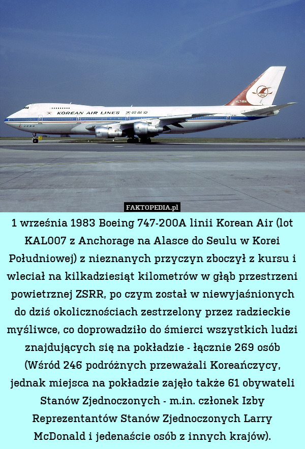1 września 1983 Boeing 747-200A linii Korean Air (lot KAL007 z Anchorage na Alasce do Seulu w Korei Południowej) z nieznanych przyczyn zboczył z kursu i wleciał na kilkadziesiąt kilometrów w głąb przestrzeni powietrznej ZSRR, po czym został w niewyjaśnionych do dziś okolicznościach zestrzelony przez radzieckie myśliwce, co doprowadziło do śmierci wszystkich ludzi znajdujących się na pokładzie - łącznie 269 osób (Wśród 246 podróżnych przeważali Koreańczycy, jednak miejsca na pokładzie zajęło także 61 obywateli Stanów Zjednoczonych - m.in. członek Izby Reprezentantów Stanów Zjednoczonych Larry McDonald i jedenaście osób z innych krajów). 