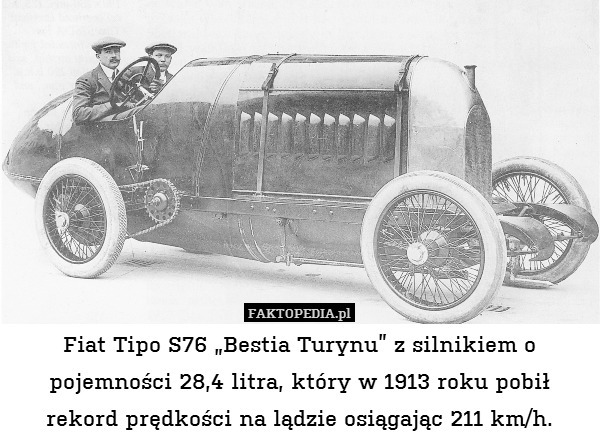 Fiat Tipo S76 „Bestia Turynu” z silnikiem o pojemności 28,4 litra, który w 1913 roku pobił rekord prędkości na lądzie osiągając 211 km/h. 