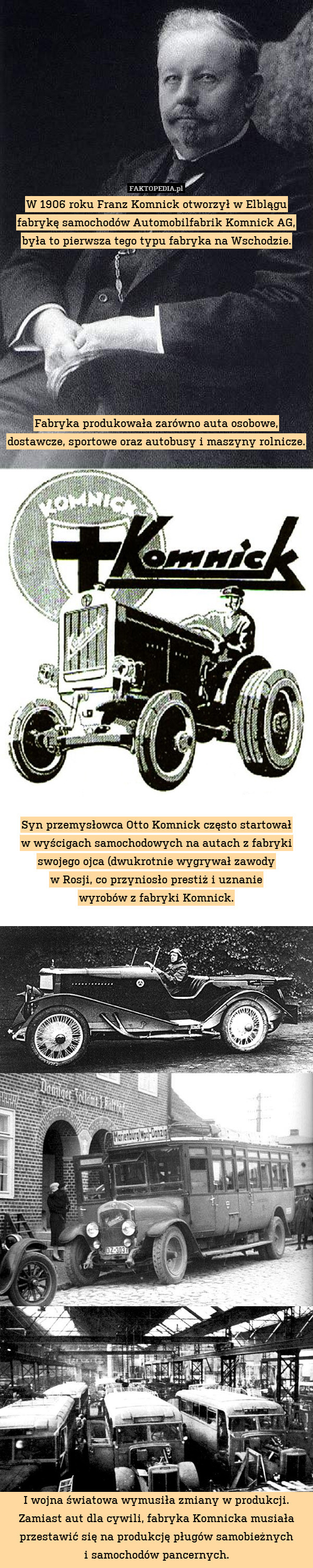 W 1906 roku Franz Komnick otworzył w Elblągu fabrykę samochodów Automobilfabrik Komnick AG, była to pierwsza tego typu fabryka na Wschodzie.









Fabryka produkowała zarówno auta osobowe, dostawcze, sportowe oraz autobusy i maszyny rolnicze. 




















Syn przemysłowca Otto Komnick często startował
w wyścigach samochodowych na autach z fabryki swojego ojca (dwukrotnie wygrywał zawody
w Rosji, co przyniosło prestiż i uznanie
wyrobów z fabryki Komnick.
































I wojna światowa wymusiła zmiany w produkcji. Zamiast aut dla cywili, fabryka Komnicka musiała przestawić się na produkcję pługów samobieżnych
i samochodów pancernych. 