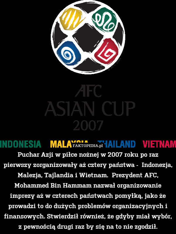 Puchar Azji w piłce nożnej w 2007 roku po raz pierwszy zorganizowały aż cztery państwa -  Indonezja, Malezja, Tajlandia i Wietnam.  Prezydent AFC, Mohammed Bin Hammam nazwał organizowanie imprezy aż w czterech państwach pomyłką, jako że prowadzi to do dużych problemów organizacyjnych i finansowych. Stwierdził również, że gdyby miał wybór, z pewnością drugi raz by się na to nie zgodził. 
