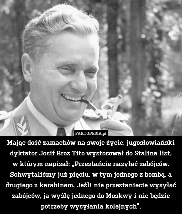 Mając dość zamachów na swoje życie, jugosłowiański dyktator Josif Broz Tito wystosował do Stalina list,
w którym napisał: „Przestańcie nasyłać zabójców. Schwytaliśmy już pięciu, w tym jednego z bombą, a drugiego z karabinem. Jeśli nie przestaniecie wysyłać zabójców, ja wyślę jednego do Moskwy i nie będzie potrzeby wysyłania kolejnych”. 