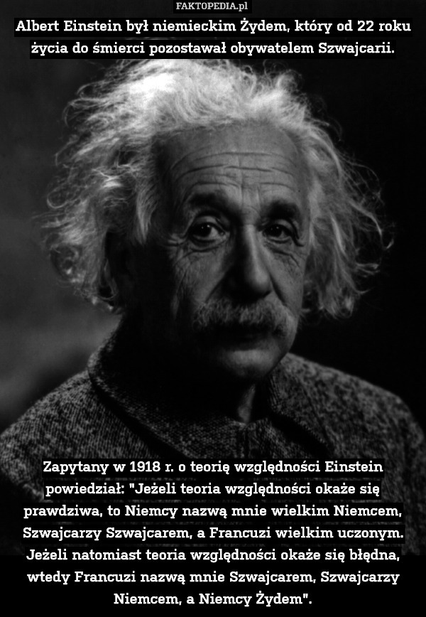 Albert Einstein był niemieckim Żydem, który od 22 roku życia do śmierci pozostawał obywatelem Szwajcarii.


















Zapytany w 1918 r. o teorię względności Einstein powiedział: "Jeżeli teoria względności okaże się prawdziwa, to Niemcy nazwą mnie wielkim Niemcem, Szwajcarzy Szwajcarem, a Francuzi wielkim uczonym. Jeżeli natomiast teoria względności okaże się błędna, wtedy Francuzi nazwą mnie Szwajcarem, Szwajcarzy Niemcem, a Niemcy Żydem". 