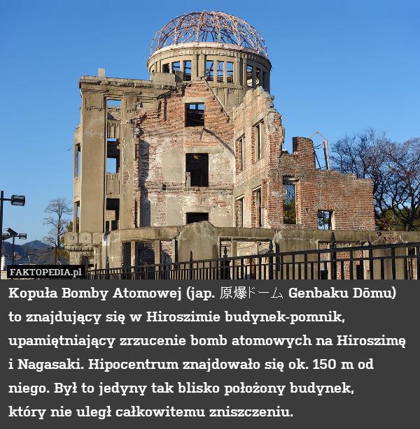 Kopuła Bomby Atomowej (jap. 原爆ドーム Genbaku Dōmu) to znajdujący się w Hiroszimie budynek-pomnik, upamiętniający zrzucenie bomb atomowych na Hiroszimę i Nagasaki. Hipocentrum znajdowało się ok. 150 m od niego. Był to jedyny tak blisko położony budynek,
który nie uległ całkowitemu zniszczeniu. 