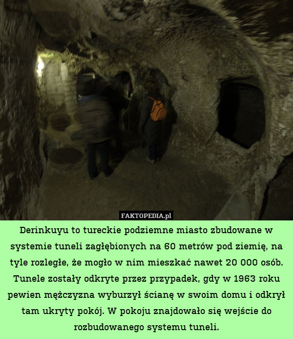 Derinkuyu to tureckie podziemne miasto zbudowane w systemie tuneli zagłębionych na 60 metrów pod ziemię, na tyle rozległe, że mogło w nim mieszkać nawet 20 000 osób.
Tunele zostały odkryte przez przypadek, gdy w 1963 roku pewien mężczyzna wyburzył ścianę w swoim domu i odkrył tam ukryty pokój. W pokoju znajdowało się wejście do rozbudowanego systemu tuneli. 