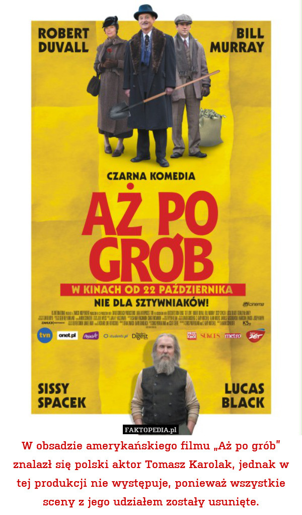 W obsadzie amerykańskiego filmu „Aż po grób” znalazł się polski aktor Tomasz Karolak, jednak w tej produkcji nie występuje, ponieważ wszystkie sceny z jego udziałem zostały usunięte. 