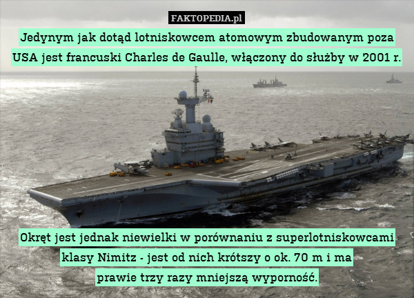 Jedynym jak dotąd lotniskowcem atomowym zbudowanym poza USA jest francuski Charles de Gaulle, włączony do służby w 2001 r.








Okręt jest jednak niewielki w porównaniu z superlotniskowcami klasy Nimitz - jest od nich krótszy o ok. 70 m i ma
prawie trzy razy mniejszą wyporność. 