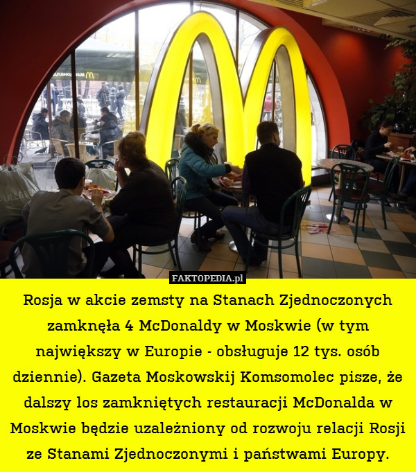 Rosja w akcie zemsty na Stanach Zjednoczonych zamknęła 4 McDonaldy w Moskwie (w tym największy w Europie - obsługuje 12 tys. osób dziennie). Gazeta Moskowskij Komsomolec pisze, że dalszy los zamkniętych restauracji McDonalda w Moskwie będzie uzależniony od rozwoju relacji Rosji ze Stanami Zjednoczonymi i państwami Europy. 
