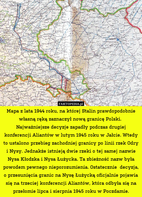Mapa z lata 1944 roku, na której Stalin prawdopodobnie własną ręką zaznaczył nową granicę Polski. 
Najważniejsze decyzje zapadły podczas drugiej konferencji Aliantów w lutym 1945 roku w Jałcie. Wtedy to ustalono przebieg zachodniej granicy po linii rzek Odry i Nysy. Jednakże istnieją dwie rzeki o tej samej nazwie Nysa Kłodzka i Nysa Łużycka. Ta zbieżność nazw była powodem pewnego nieporozumienia. Ostatecznie  decyzja, o przesunięcia granic na Nysę Łużycką oficjalnie pojawia się na trzeciej konferencji Aliantów, która odbyła się na przełomie lipca i sierpnia 1945 roku w Poczdamie. 
