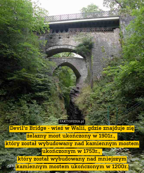 Devil&apos;s Bridge - wieś w Walii, gdzie znajduje się żelazny most ukończony w 1901r., 
który został wybudowany nad kamiennym mostem ukończonym w 1753r., 
który został wybudowany nad mniejszym kamiennym mostem ukończonym w 1200r. 
