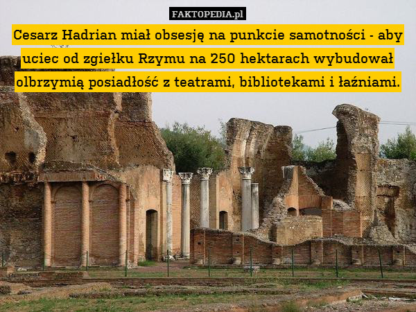 Cesarz Hadrian miał obsesję na punkcie samotności - aby uciec od zgiełku Rzymu na 250 hektarach wybudował olbrzymią posiadłość z teatrami, bibliotekami i łaźniami. 