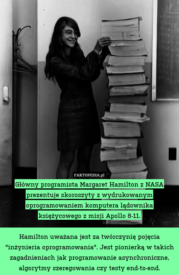 Główny programista Margaret Hamilton z NASA prezentuje skoroszyty z wydrukowanym oprogramowaniem komputera lądownika księżycowego z misji Apollo 8-11.

Hamilton uważana jest za twórczynię pojęcia "inżynieria oprogramowania". Jest pionierką w takich zagadnieniach jak programowanie asynchroniczne, algorytmy szeregowania czy testy end-to-end. 