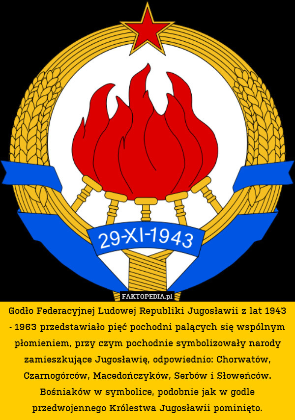 Godło Federacyjnej Ludowej Republiki Jugosławii z lat 1943 - 1963 przedstawiało pięć pochodni palących się wspólnym płomieniem, przy czym pochodnie symbolizowały narody zamieszkujące Jugosławię, odpowiednio: Chorwatów, Czarnogórców, Macedończyków, Serbów i Słoweńców.
Bośniaków w symbolice, podobnie jak w godle przedwojennego Królestwa Jugosławii pominięto. 