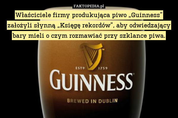 Właściciele firmy produkująca piwo „Guinness” założyli słynną „Księgę rekordów”, aby odwiedzający bary mieli o czym rozmawiać przy szklance piwa. 