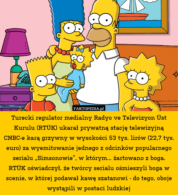 Turecki regulator medialny Radyo ve Televizyon Üst Kurulu (RTÜK) ukarał prywatną stację telewizyjną CNBC-e karą grzywny w wysokości 53 tys. lirów (22,7 tys. euro) za wyemitowanie jednego z odcinków popularnego serialu „Simsonowie”, w którym... żartowano z boga. RTÜK oświadczył, że twórcy serialu ośmieszyli boga w scenie, w której podawał kawę szatanowi - do tego, oboje wystąpili w postaci ludzkiej 