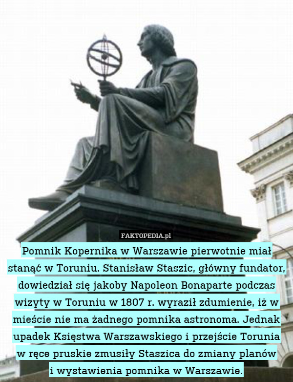 Pomnik Kopernika w Warszawie pierwotnie miał stanąć w Toruniu. Stanisław Staszic, główny fundator, dowiedział się jakoby Napoleon Bonaparte podczas wizyty w Toruniu w 1807 r. wyraził zdumienie, iż w mieście nie ma żadnego pomnika astronoma. Jednak upadek Księstwa Warszawskiego i przejście Torunia
w ręce pruskie zmusiły Staszica do zmiany planów
i wystawienia pomnika w Warszawie. 