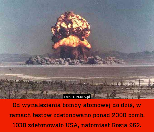 Od wynalezienia bomby atomowej do dziś, w ramach testów zdetonowano ponad 2300 bomb. 1030 zdetonowało USA, natomiast Rosja 962. 