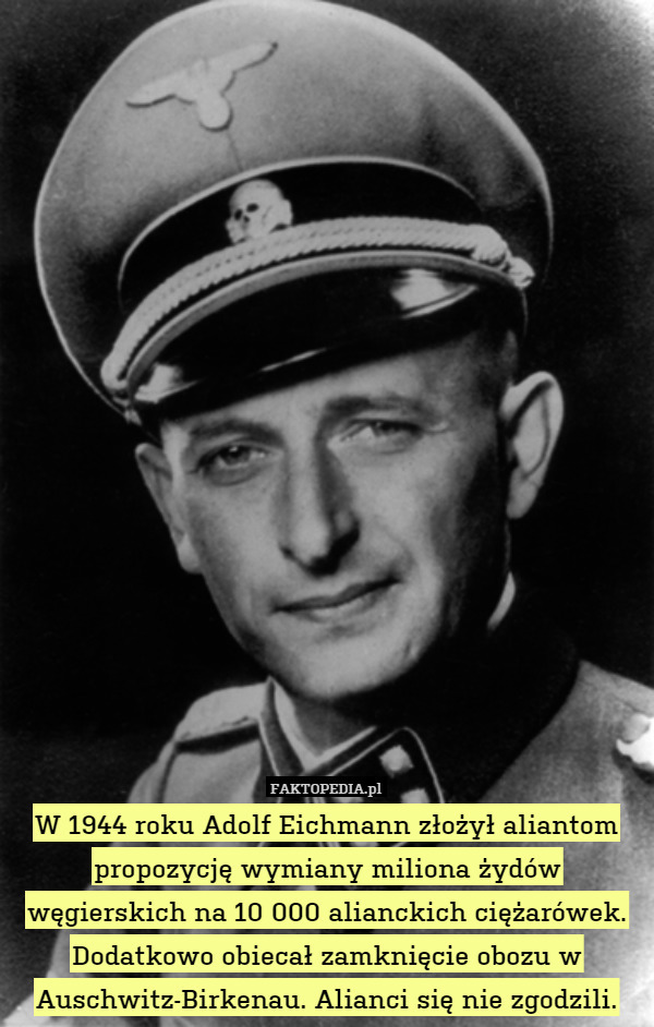 W 1944 roku Adolf Eichmann złożył aliantom propozycję wymiany miliona żydów węgierskich na 10 000 alianckich ciężarówek. Dodatkowo obiecał zamknięcie obozu w Auschwitz-Birkenau. Alianci się nie zgodzili. 