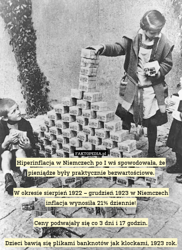 Hiperinflacja w Niemczech po I wś spowodowała, że pieniądze były praktycznie bezwartościowe.

W okresie sierpień 1922 – grudzień 1923 w Niemczech inflacja wynosiła 21% dziennie!

Ceny podwajały się co 3 dni i 17 godzin.

Dzieci bawią się plikami banknotów jak klockami, 1923 rok. 